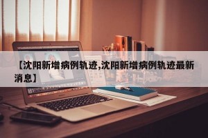 【沈阳新增病例轨迹,沈阳新增病例轨迹最新消息】