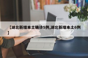 【湖北新增本土确诊5例,湖北新增本土6例】