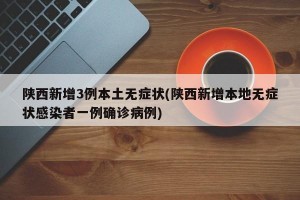 陕西新增3例本土无症状(陕西新增本地无症状感染者一例确诊病例)