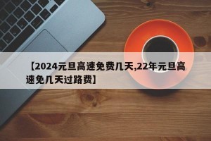 【2024元旦高速免费几天,22年元旦高速免几天过路费】