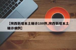 【陕西新增本土确诊180例,陕西新增本土确诊病例】