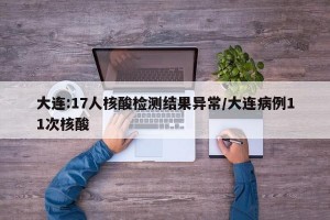 大连:17人核酸检测结果异常/大连病例11次核酸