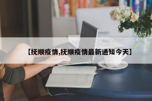 【抚顺疫情,抚顺疫情最新通知今天】