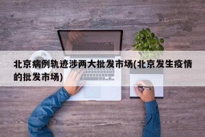 北京病例轨迹涉两大批发市场(北京发生疫情的批发市场)