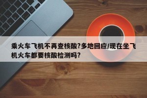 乘火车飞机不再查核酸?多地回应/现在坐飞机火车都要核酸检测吗?