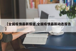 【全国疫情最新报道,全国疫情最新动态报告】