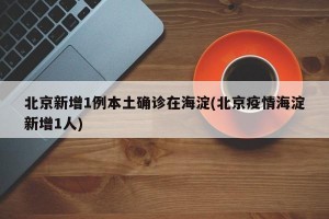 北京新增1例本土确诊在海淀(北京疫情海淀新增1人)