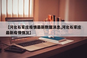 【河北石家庄疫情最新数据消息,河北石家庄最新疫情情况】