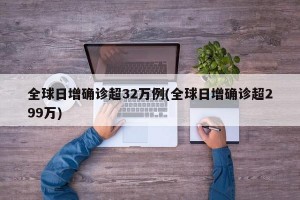 全球日增确诊超32万例(全球日增确诊超299万)