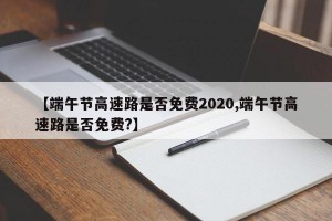 【端午节高速路是否免费2020,端午节高速路是否免费?】