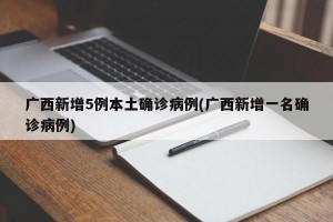 广西新增5例本土确诊病例(广西新增一名确诊病例)