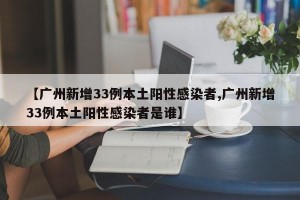【广州新增33例本土阳性感染者,广州新增33例本土阳性感染者是谁】