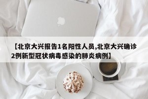 【北京大兴报告1名阳性人员,北京大兴确诊2例新型冠状病毒感染的肺炎病例】