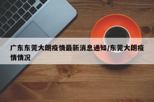 广东东莞大朗疫情最新消息通知/东莞大朗疫情情况