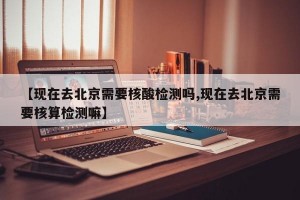 【现在去北京需要核酸检测吗,现在去北京需要核算检测嘛】