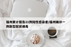 福州累计报告21例阳性感染者/福州确诊一例新型冠状病毒