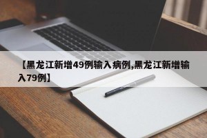 【黑龙江新增49例输入病例,黑龙江新增输入79例】
