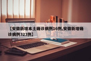 【安徽新增本土确诊病例16例,安徽新增确诊病例323例】