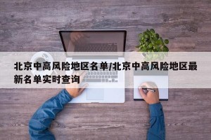 北京中高风险地区名单/北京中高风险地区最新名单实时查询