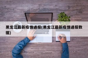 黑龙江最新疫情通报(黑龙江最新疫情通报数据)