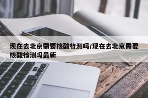 现在去北京需要核酸检测吗/现在去北京需要核酸检测吗最新