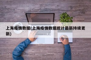 上海疫情数据(上海疫情数据统计最新持续更新)