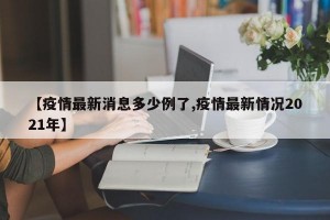【疫情最新消息多少例了,疫情最新情况2021年】