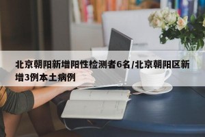北京朝阳新增阳性检测者6名/北京朝阳区新增3例本土病例