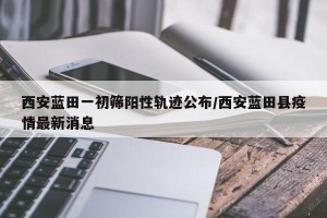 西安蓝田一初筛阳性轨迹公布/西安蓝田县疫情最新消息
