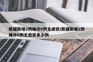 新疆新增2例确诊6例无症状/新疆新增2例确诊6例无症状多少例