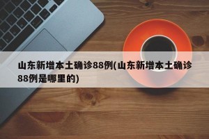 山东新增本土确诊88例(山东新增本土确诊88例是哪里的)