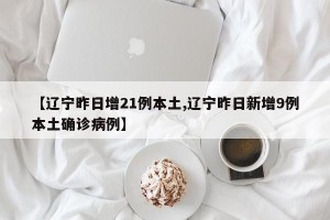 【辽宁昨日增21例本土,辽宁昨日新增9例本土确诊病例】