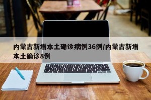 内蒙古新增本土确诊病例36例/内蒙古新增本土确诊8例
