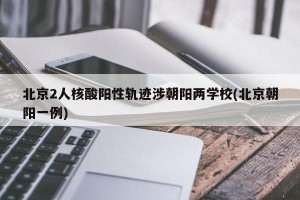 北京2人核酸阳性轨迹涉朝阳两学校(北京朝阳一例)