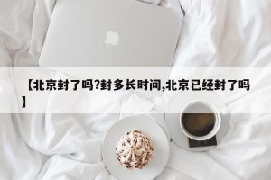 【北京封了吗?封多长时间,北京已经封了吗】