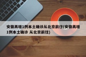 安徽再增1例本土确诊从北京前往(安徽再增1例本土确诊 从北京前往)