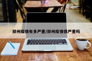 郑州疫情有多严重/郑州疫情很严重吗
