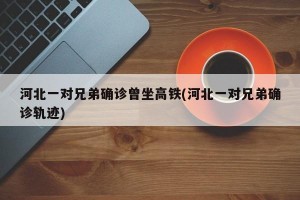 河北一对兄弟确诊曾坐高铁(河北一对兄弟确诊轨迹)
