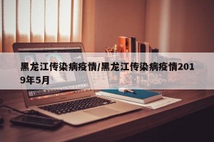 黑龙江传染病疫情/黑龙江传染病疫情2019年5月