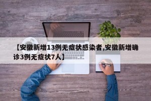 【安徽新增13例无症状感染者,安徽新增确诊3例无症状7人】
