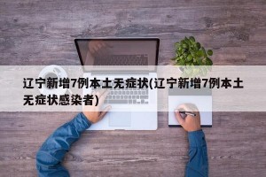 辽宁新增7例本土无症状(辽宁新增7例本土无症状感染者)