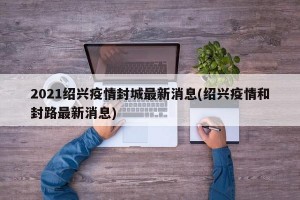 2021绍兴疫情封城最新消息(绍兴疫情和封路最新消息)