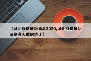 【河北疫情最新消息2020,河北疫情最新消息今天数据统计】