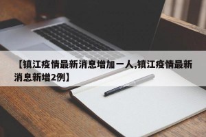 【镇江疫情最新消息增加一人,镇江疫情最新消息新增2例】