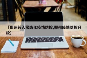 【郑州转入常态化疫情防控,郑州疫情防控升级】